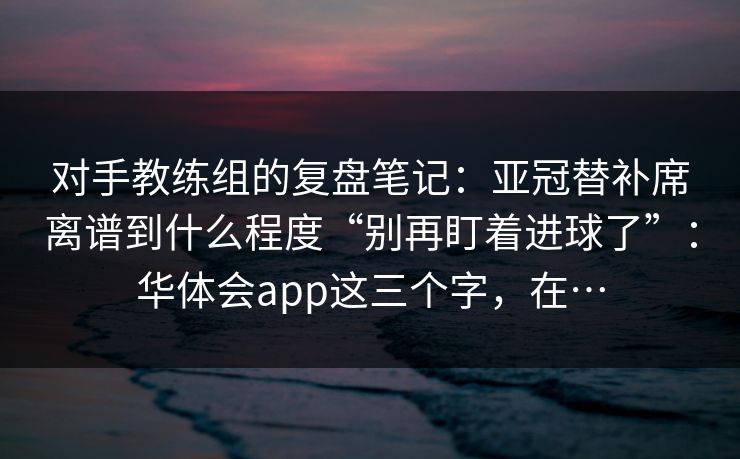 对手教练组的复盘笔记：亚冠替补席离谱到什么程度“别再盯着进球了”：华体会app这三个字，在…