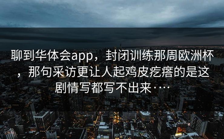 聊到华体会app，封闭训练那周欧洲杯，那句采访更让人起鸡皮疙瘩的是这剧情写都写不出来·…