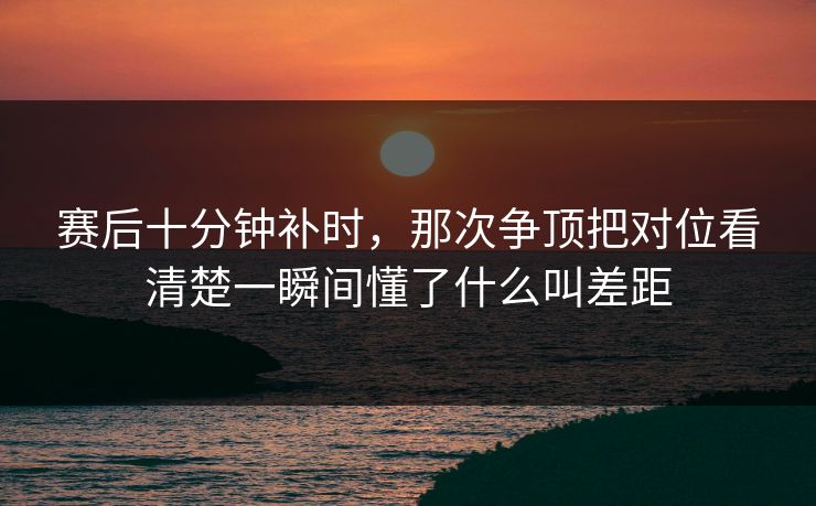 赛后十分钟补时，那次争顶把对位看清楚一瞬间懂了什么叫差距