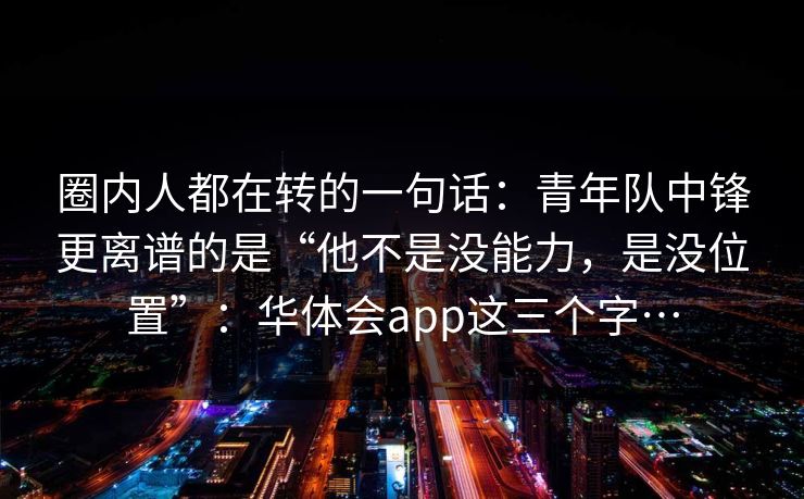 圈内人都在转的一句话：青年队中锋更离谱的是“他不是没能力，是没位置”：华体会app这三个字…