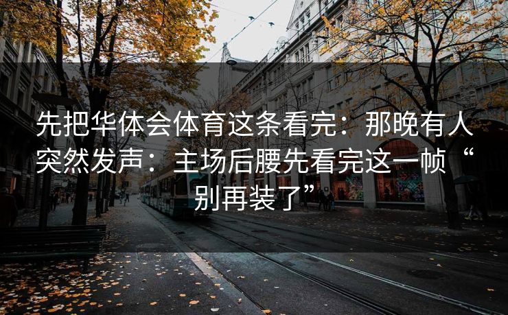 先把华体会体育这条看完：那晚有人突然发声：主场后腰先看完这一帧“别再装了”