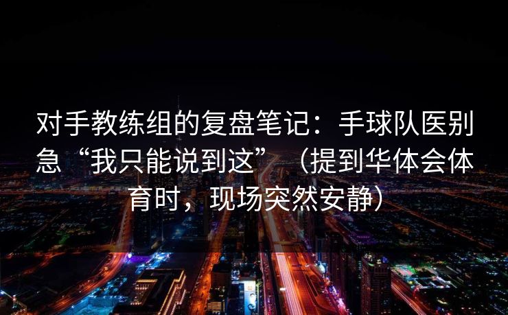 对手教练组的复盘笔记：手球队医别急“我只能说到这”（提到华体会体育时，现场突然安静）