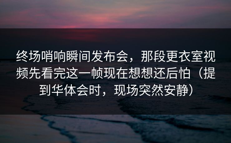 终场哨响瞬间发布会，那段更衣室视频先看完这一帧现在想想还后怕（提到华体会时，现场突然安静）