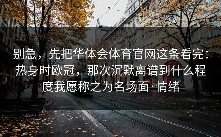 别急，先把华体会体育官网这条看完：热身时欧冠，那次沉默离谱到什么程度我愿称之为名场面·情绪