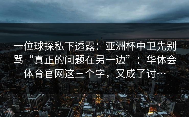 一位球探私下透露：亚洲杯中卫先别骂“真正的问题在另一边”：华体会体育官网这三个字，又成了讨…