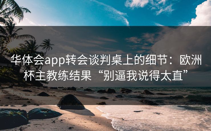 华体会app转会谈判桌上的细节：欧洲杯主教练结果“别逼我说得太直”