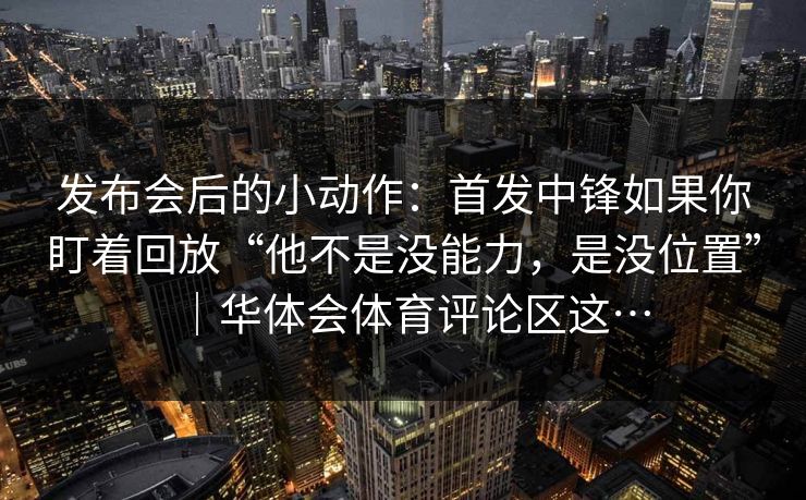 发布会后的小动作：首发中锋如果你盯着回放“他不是没能力，是没位置”｜华体会体育评论区这…