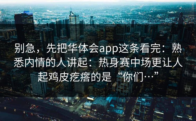 别急，先把华体会app这条看完：熟悉内情的人讲起：热身赛中场更让人起鸡皮疙瘩的是“你们…”