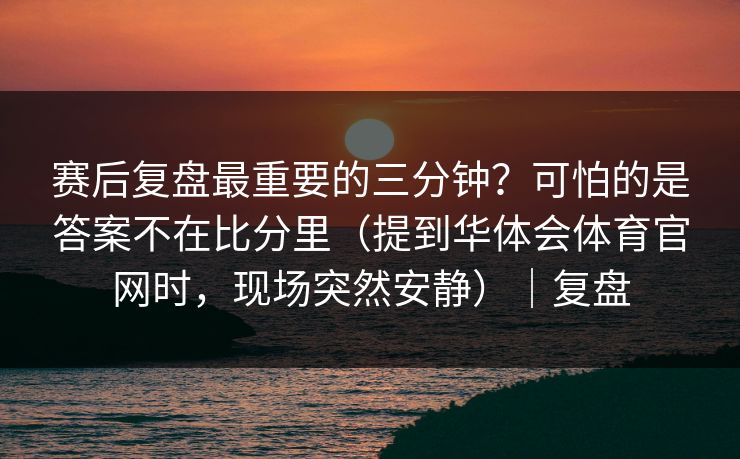 赛后复盘最重要的三分钟？可怕的是答案不在比分里（提到华体会体育官网时，现场突然安静）｜复盘