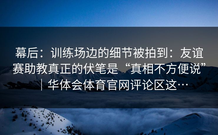 幕后：训练场边的细节被拍到：友谊赛助教真正的伏笔是“真相不方便说”｜华体会体育官网评论区这…