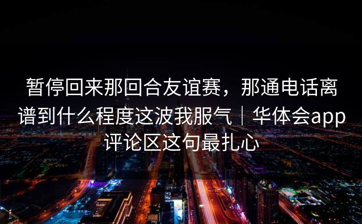 暂停回来那回合友谊赛，那通电话离谱到什么程度这波我服气｜华体会app评论区这句最扎心